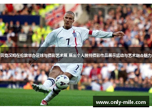 贝克汉姆在伦敦举办足球与摄影艺术展 展出个人独特摄影作品展示运动与艺术融合魅力