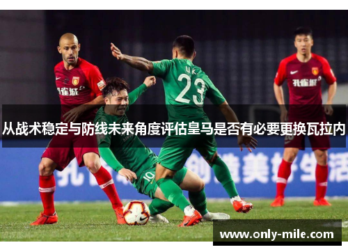 从战术稳定与防线未来角度评估皇马是否有必要更换瓦拉内