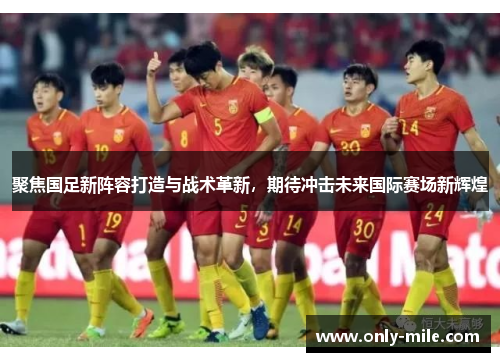 聚焦国足新阵容打造与战术革新，期待冲击未来国际赛场新辉煌