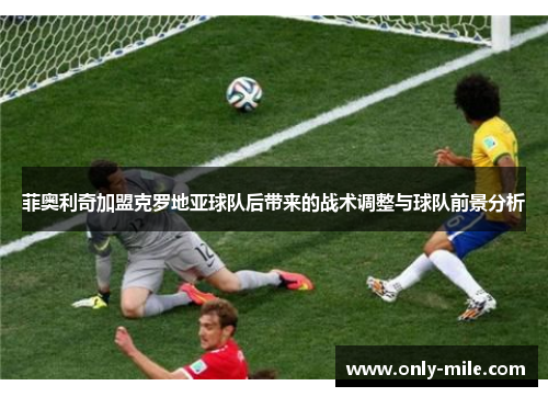 菲奥利奇加盟克罗地亚球队后带来的战术调整与球队前景分析 菲奥利奇加盟克罗地亚球队后带来的战术调整与球队前景分析