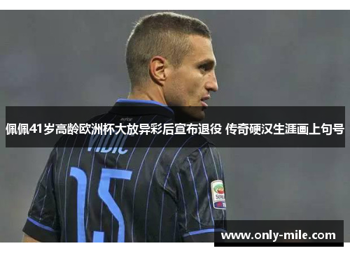 佩佩41岁高龄欧洲杯大放异彩后宣布退役 传奇硬汉生涯画上句号