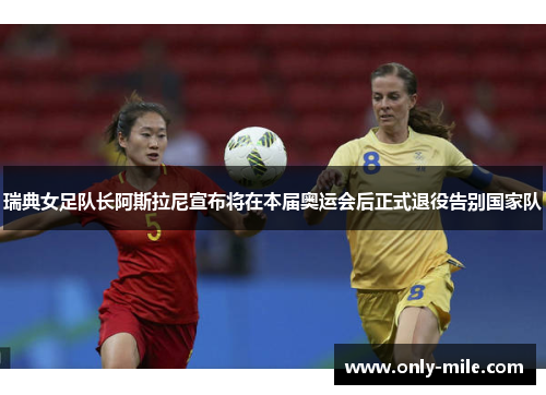 瑞典女足队长阿斯拉尼宣布将在本届奥运会后正式退役告别国家队