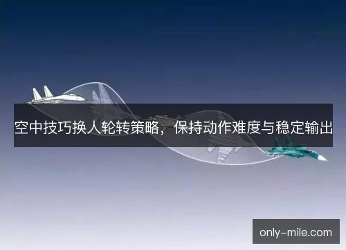 空中技巧换人轮转策略,保持动作难度与稳定输出 空中技巧换人轮转策略,保持动作难度与稳定输出